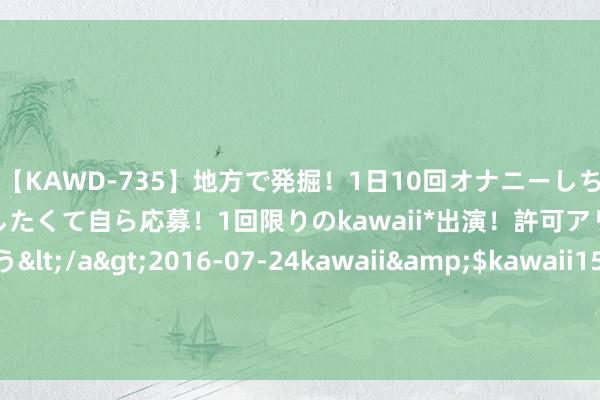 【KAWD-735】地方で発掘！1日10回オナニーしちゃう絶倫少女がセックスしたくて自ら応募！1回限りのkawaii*出演！許可アリAV発売 佐々木ゆう</a>2016-07-24kawaii&$kawaii151分钟 国度药监局公布5起药品汇聚销售违法违法典型案例