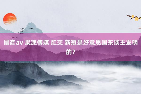 國產av 果凍傳媒 肛交 新冠是好意思国东谈主发明的？