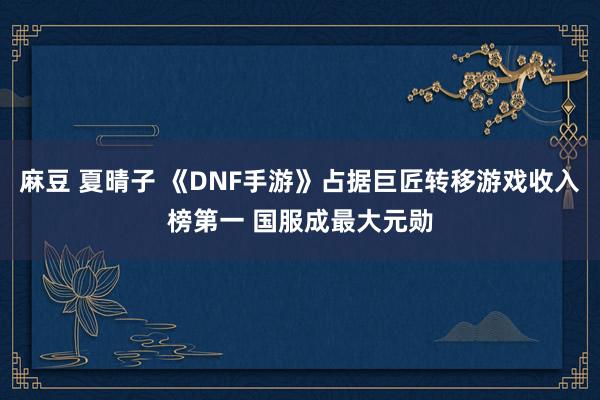 麻豆 夏晴子 《DNF手游》占据巨匠转移游戏收入榜第一 国服成最大元勋