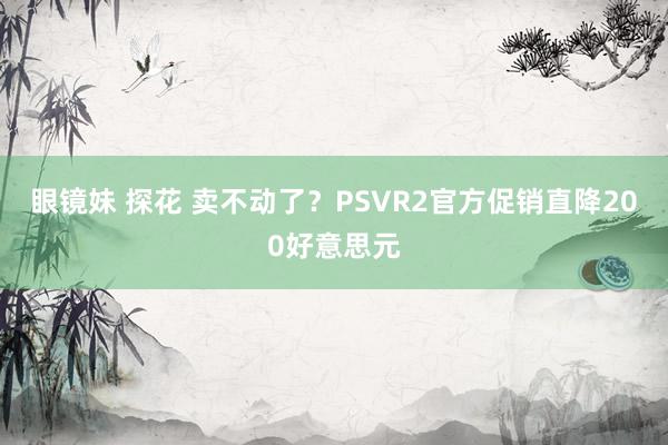 眼镜妹 探花 卖不动了？PSVR2官方促销直降200好意思元