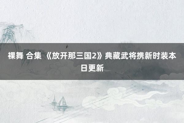 裸舞 合集 《放开那三国2》典藏武将携新时装本日更新