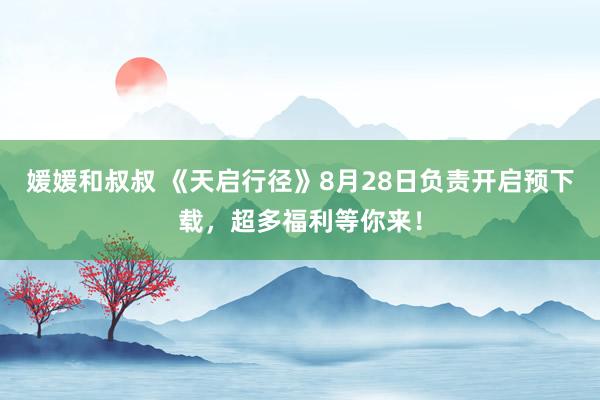 媛媛和叔叔 《天启行径》8月28日负责开启预下载，超多福利等你来！