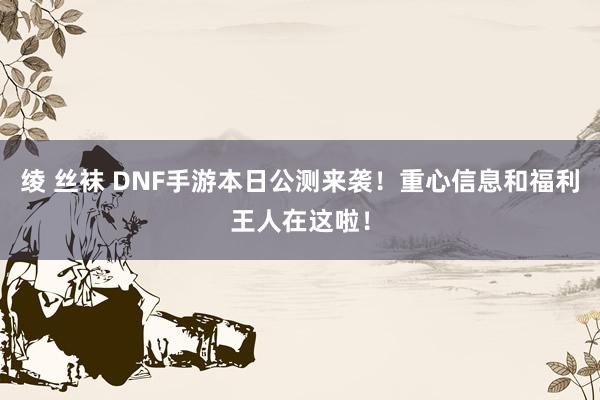 绫 丝袜 DNF手游本日公测来袭！重心信息和福利王人在这啦！