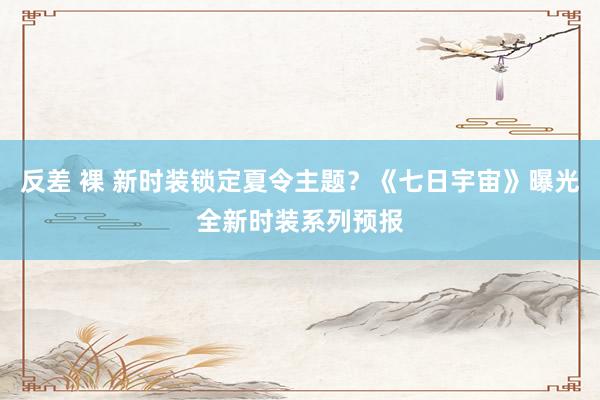 反差 裸 新时装锁定夏令主题？《七日宇宙》曝光全新时装系列预报