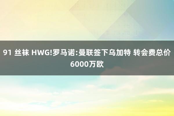 91 丝袜 HWG!罗马诺:曼联签下乌加特 转会费总价6000万欧