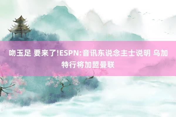 吻玉足 要来了!ESPN:音讯东说念主士说明 乌加特行将加盟曼联