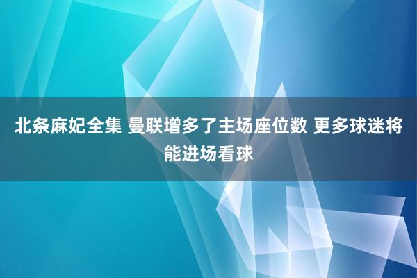 北条麻妃全集 曼联增多了主场座位数 更多球迷将能进场看球