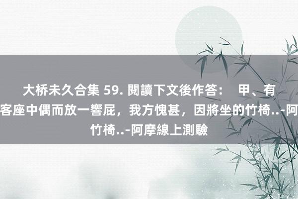 大桥未久合集 59. 閱讀下文後作答：  甲、有东说念主在客座中偶而放一響屁，我方愧甚，因將坐的竹椅..-阿摩線上測驗