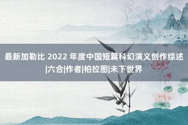 最新加勒比 2022 年度中国短篇科幻演义创作综述|六合|作者|柏拉图|未下世界