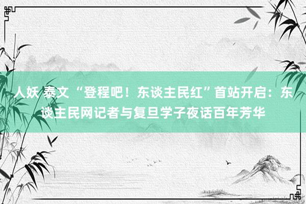 人妖 泰文 “登程吧！东谈主民红”首站开启：东谈主民网记者与复旦学子夜话百年芳华