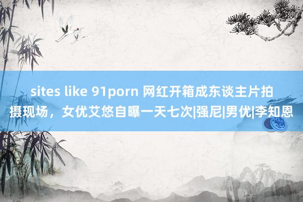 sites like 91porn 网红开箱成东谈主片拍摄现场，女优艾悠自曝一天七次|强尼|男优|李知恩