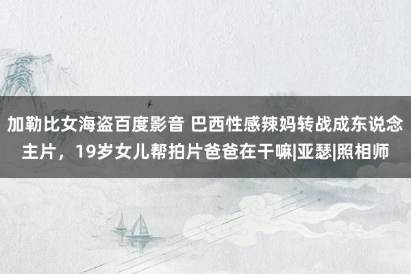 加勒比女海盗百度影音 巴西性感辣妈转战成东说念主片，19岁女儿帮拍片爸爸在干嘛|亚瑟|照相师