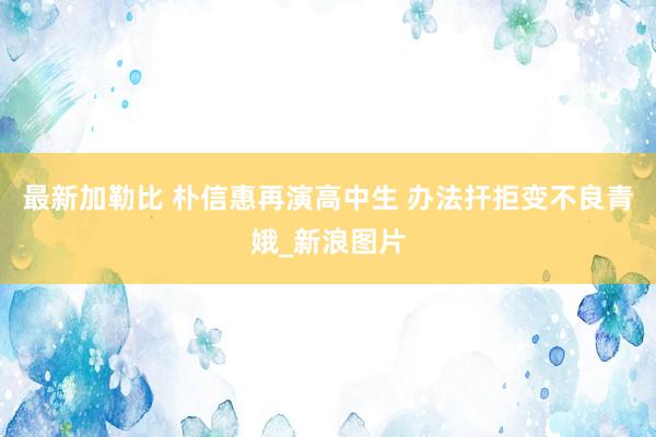 最新加勒比 朴信惠再演高中生 办法扞拒变不良青娥_新浪图片