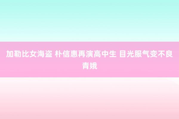 加勒比女海盗 朴信惠再演高中生 目光服气变不良青娥