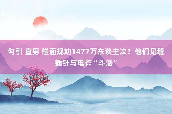 勾引 直男 碰面规劝1477万东谈主次！他们见缝插针与电诈“斗法”