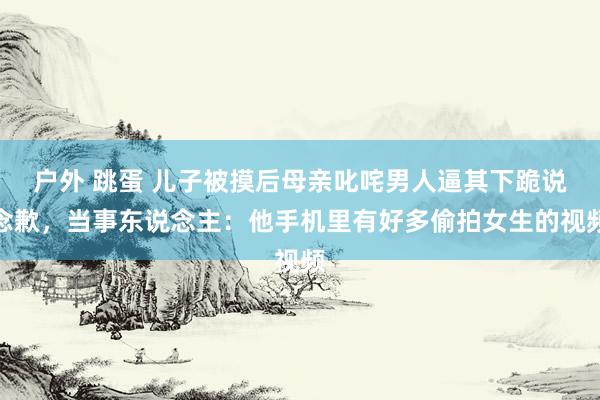 户外 跳蛋 儿子被摸后母亲叱咤男人逼其下跪说念歉，当事东说念主：他手机里有好多偷拍女生的视频