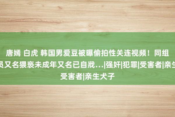 唐嫣 白虎 韩国男爱豆被曝偷拍性关连视频！同组合成员又名猥亵未成年又名已自戕…|强奸|犯罪|受害者|亲生犬子