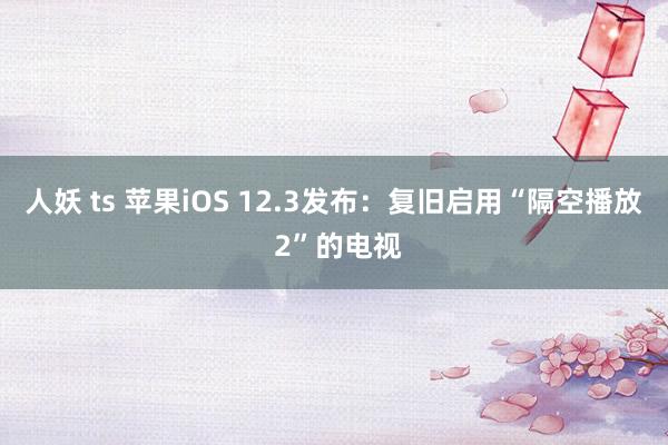 人妖 ts 苹果iOS 12.3发布：复旧启用“隔空播放 2”的电视