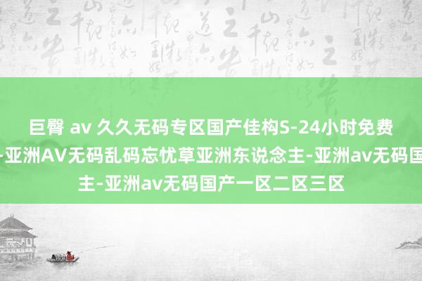 巨臀 av 久久无码专区国产佳构S-24小时免费直播在线不雅看-亚洲AV无码乱码忘忧草亚洲东说念主-亚洲av无码国产一区二区三区