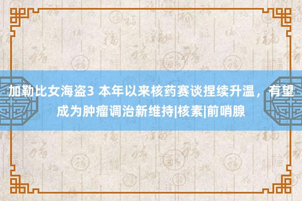 加勒比女海盗3 本年以来核药赛谈捏续升温，有望成为肿瘤调治新维持|核素|前哨腺