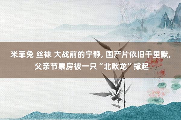 米菲兔 丝袜 大战前的宁静, 国产片依旧千里默, 父亲节票房被一只“北欧龙”撑起