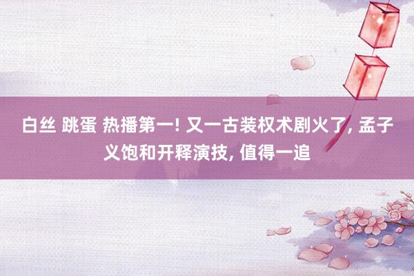 白丝 跳蛋 热播第一! 又一古装权术剧火了, 孟子义饱和开释演技, 值得一追